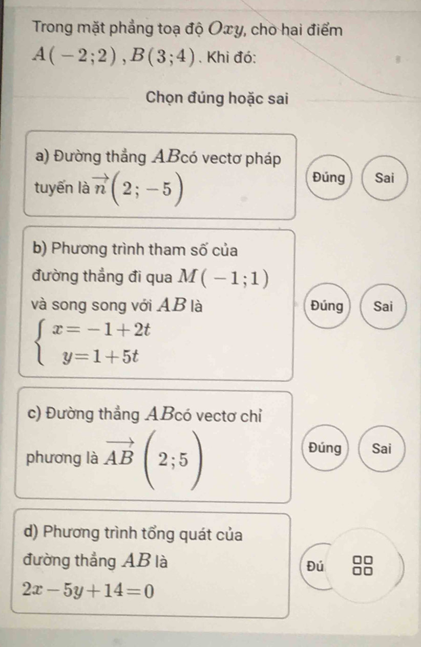 Trong mặt phẳng toạ độ Oxy, chò hai điểm
A(-2;2), B(3;4). Khi đó:
Chọn đúng hoặc sai
a) Đường thẳng ABcó vectơ pháp
tuyến là vector n(2;-5)
Đúng Sai
b) Phương trình tham số của
đường thẳng đi qua M(-1;1)
và song song với AB là Đúng Sai
beginarrayl x=-1+2t y=1+5tendarray.
c) Đường thẳng ABcó vectơ chỉ
phương là vector AB(2;5)
Đúng Sai
d) Phương trình tổng quát của
đường thẳng AB là
Đú
2x-5y+14=0