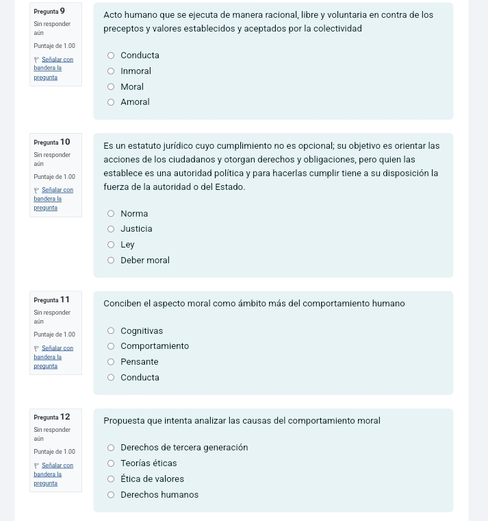 Pregunta 9 Acto humano que se ejecuta de manera racional, libre y voluntaria en contra de los
Sin responder
aún preceptos y valores establecidos y aceptados por la colectividad
Puntaje de 1.00
Señalar con Conducta
bandera la Inmoral
pregunta
Moral
Amoral
Pregunta 10 Es un estatuto jurídico cuyo cumplimiento no es opcional; su objetivo es orientar las
Sin responder acciones de los ciudadanos y otorgan derechos y obligaciones, pero quien las
aún
Puntaje de 1.00 establece es una autoridad política y para hacerlas cumplir tiene a su disposición la
P Señalar con fuerza de la autoridad o del Estado.
bandera la
pregunta Norma
Justicia
Ley
Deber moral
Pregunta 11 Conciben el aspecto moral como ámbito más del comportamiento humano
Sin responder
aún
Puntaje de 1.00 Cognitivas
Señalar con Comportamiento
bandera la
pregunta Pensante
Conducta
Pregunta 12 Propuesta que intenta analizar las causas del comportamiento moral
Sin responder
aún
Puntaje de 1.00 Derechos de tercera generación
Señalar con Teorías éticas
bandera la
pregunta Ética de valores
Derechos humanos