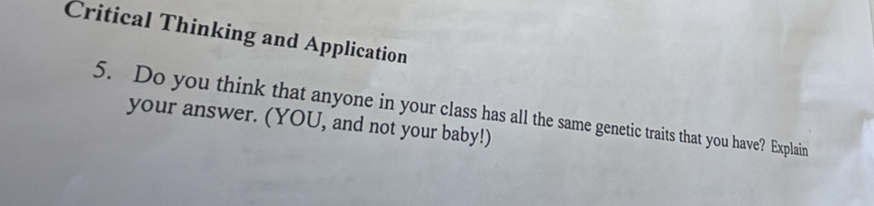 Critical Thinking and Application 
5. Do you think that anyone in your class has all the same genetic traits that you have? Explain 
your answer. (YOU, and not your baby!)