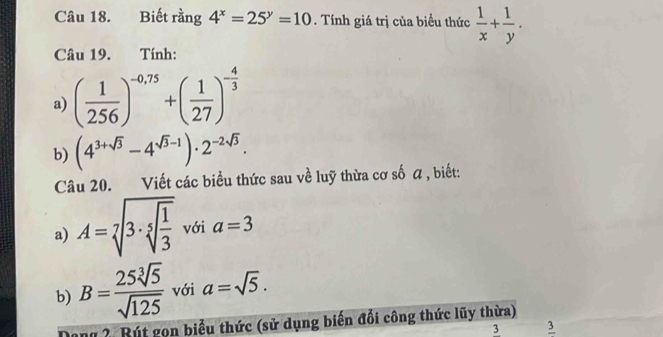 Biết rằng 4^x=25^y=10. Tính giá trị của biểu thức  1/x + 1/y . 
Câu 19. Tính: 
a) ( 1/256 )^-0,75+( 1/27 )^- 4/3 
b) (4^(3+sqrt(3))-4^(sqrt(3)-1))· 2^(-2sqrt(3)). 
Câu 20. Viết các biểu thức sau về luỹ thừa cơ số a , biết: 
a) A=sqrt[7](3· sqrt [5]frac 1)3 với a=3
b) B= 25sqrt[3](5)/sqrt(125)  với a=sqrt(5). 
Dang ? Rút gọn biểu thức (sử dụng biến đổi công thức lũy thừa) 
3 frac 3