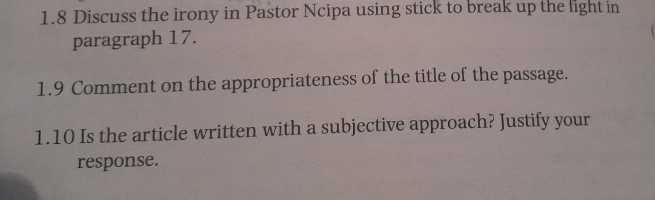 1.8 Discuss the irony in Pastor Ncipa using stick to break up the fight in 
paragraph 17. 
1.9 Comment on the appropriateness of the title of the passage. 
1.10 Is the article written with a subjective approach? Justify your 
response.