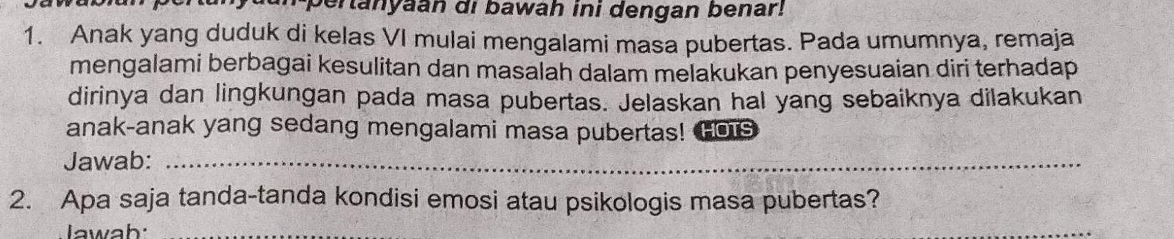 pertanyaan di bawah ini dengan benar! 
1. Anak yang duduk di kelas VI mulai mengalami masa pubertas. Pada umumnya, remaja 
mengalami berbagai kesulitan dan masalah dalam melakukan penyesuaian diri terhadap 
dirinya dan lingkungan pada masa pubertas. Jelaskan hal yang sebaiknya dilakukan 
anak-anak yang sedang mengalami masa pubertas! Hois 
Jawab:_ 
2. Apa saja tanda-tanda kondisi emosi atau psikologis masa pubertas? 
Jawab:_