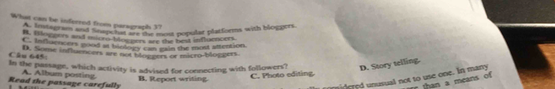 What can be inferred from paragraph 3?
A. Instgram and Snapchat are the most popular platforms with bloggers.
B. Bloggers and micro-bloggers are the best influencers.
C. Infuencers good as biology can gain the most attention
D. Some influencers are not bloggers or micro-bloggers.
Câu 645:
In the passage, which activity is advised for comnecting with followers?
D. Story telling.
A. Album posting B. Report writing.
C. Photo editing
Read the passage carefully
idered unusual not to use one. In many
than a means of