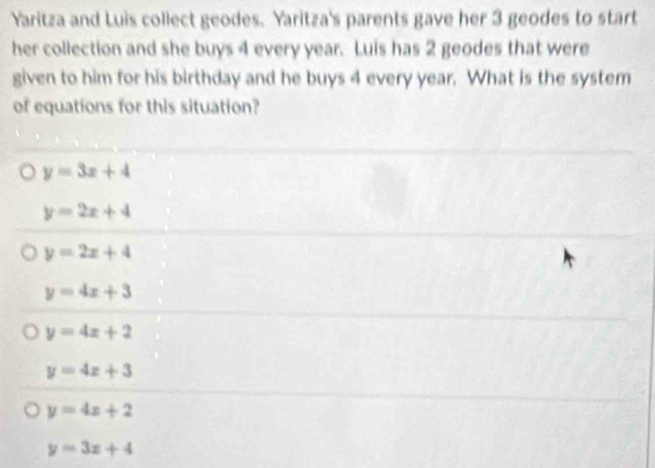 Yaritza and Luis collect geodes. Yaritza's parents gave her 3 geodes to start
her collection and she buys 4 every year. Luis has 2 geodes that were
given to him for his birthday and he buys 4 every year. What is the system
of equations for this situation?
y=3x+4
y=2x+4
y=2x+4
y=4x+3
y=4x+2
y=4x+3
y=4x+2
y=3x+4