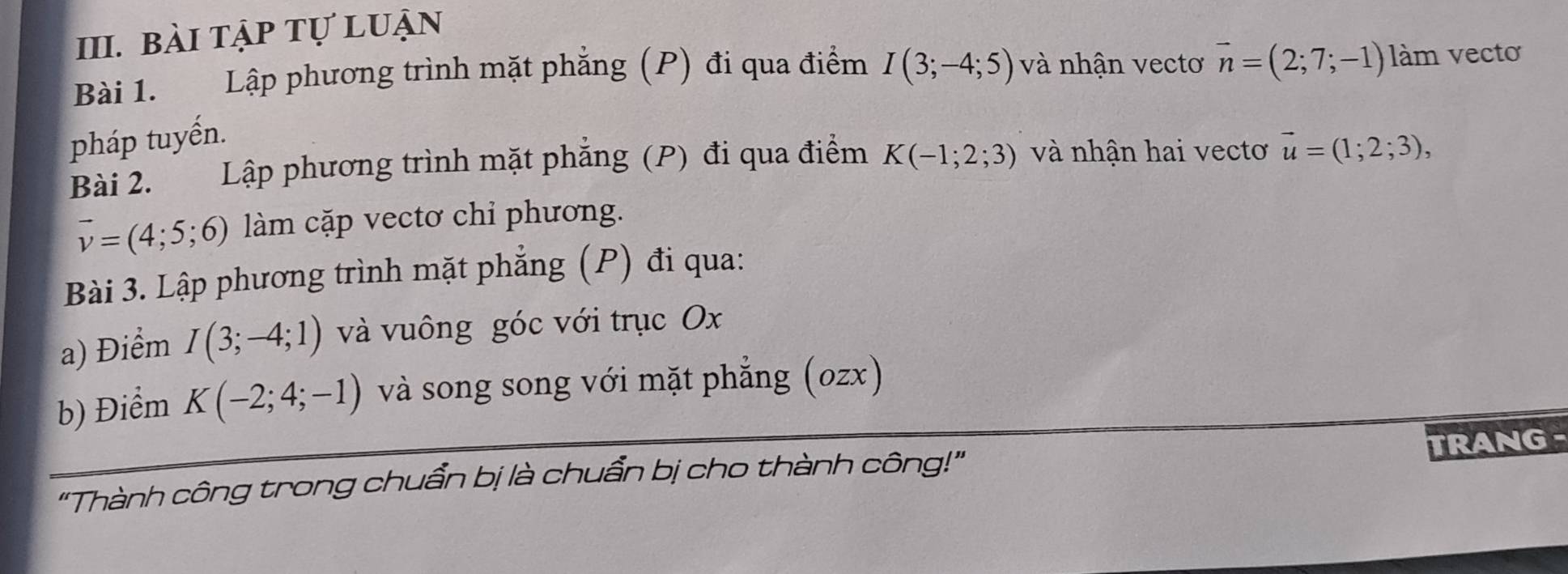 bài tập tự luận 
Bài 1. Lập phương trình mặt phẳng (P) đi qua điểm I(3;-4;5) và nhận vectơ vector n=(2;7;-1) làm vectơ 
pháp tuyến. 
Bài 2. Lập phương trình mặt phẳng (P) đi qua điểm K(-1;2;3) và nhận hai vectơ vector u=(1;2;3),
vector v=(4;5;6) làm cặp vectơ chỉ phương. 
Bài 3. Lập phương trình mặt phẳng (P) đi qua: 
a) Điểm I(3;-4;1) và vuông góc với trục Ox
b) Điểm K(-2;4;-1) và song song với mặt phẳng (ozx) 
TRANG - 
"Thành công trong chuẩn bị là chuẩn bị cho thành công!"