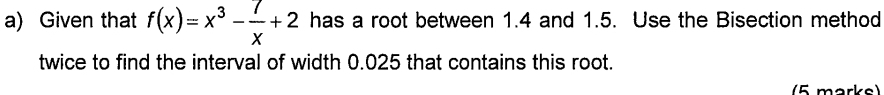 Given that f(x)=x^3- 7/x +2 has a root between 1.4 and 1.5. Use the Bisection method 
twice to find the interval of width 0.025 that contains this root. 
(5 marks)