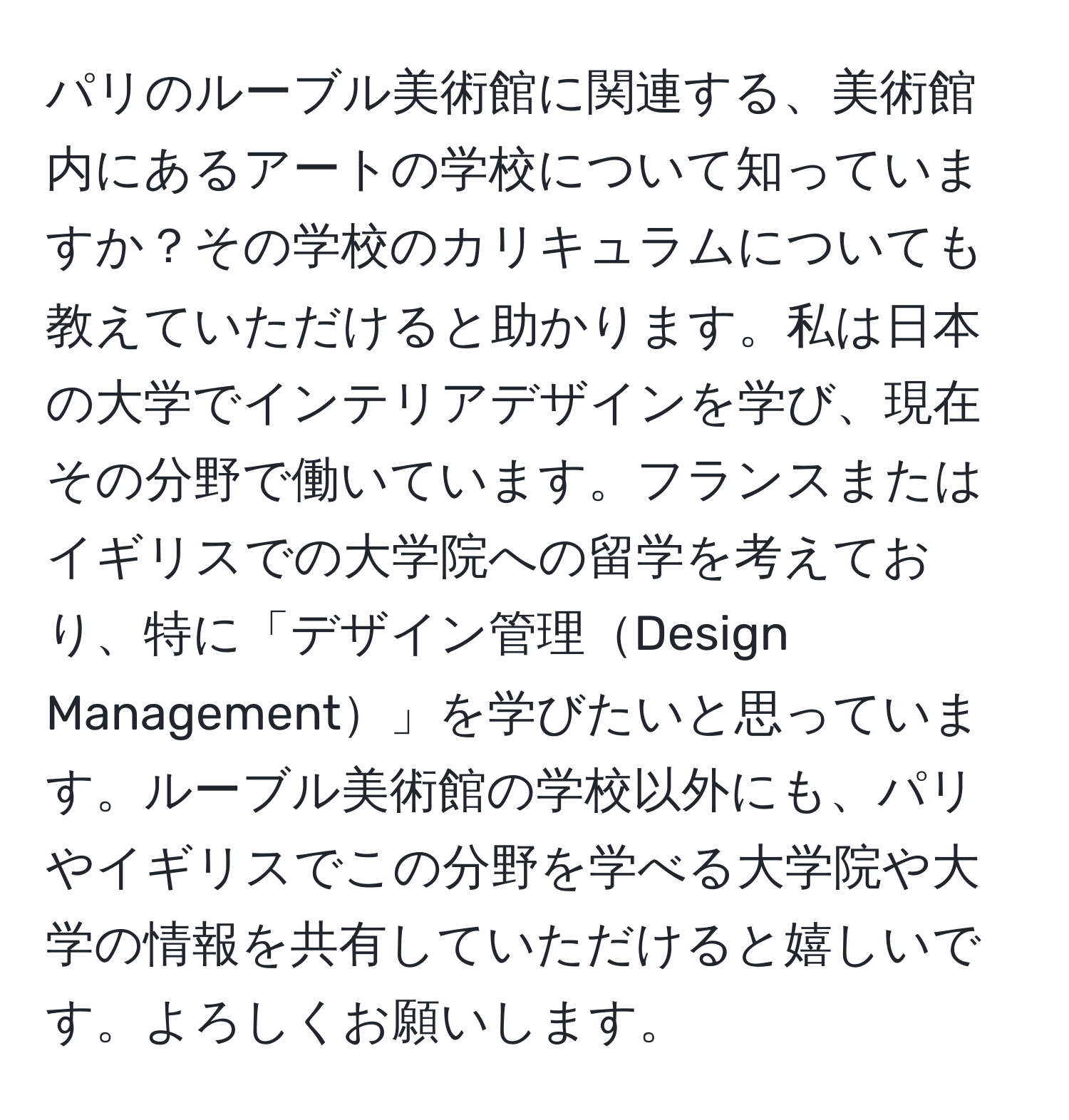 パリのルーブル美術館に関連する、美術館内にあるアートの学校について知っていますか？その学校のカリキュラムについても教えていただけると助かります。私は日本の大学でインテリアデザインを学び、現在その分野で働いています。フランスまたはイギリスでの大学院への留学を考えており、特に「デザイン管理Design Management」を学びたいと思っています。ルーブル美術館の学校以外にも、パリやイギリスでこの分野を学べる大学院や大学の情報を共有していただけると嬉しいです。よろしくお願いします。