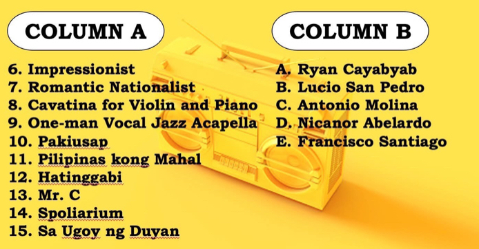 COLUMN A COLUMN B
6. Impressionist A. Ryan Cayabyab
7. Romantic Nationalist B. Lucio San Pedro
8. Cavatina for Violin and Piano C. Antonio Molina
9. One-man Vocal Jazz Acapella D. Nicanor Abelardo
10. Pakiusap E. Francisco Santiago
11. Pilipinas kong Mahal
12. Hatinggabi
13. Mr. C
14. Spoliarium
15. Sa Ugoy ng Duyan