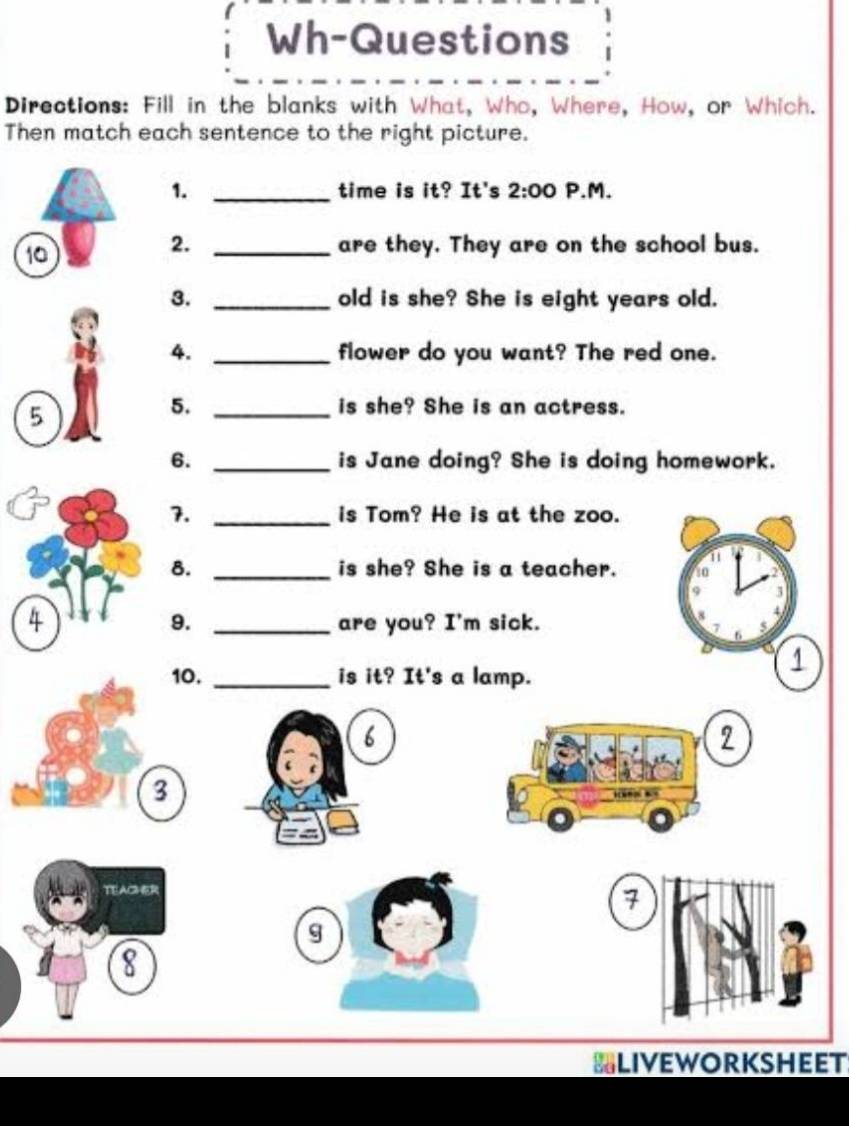 Wh-Questions 
Directions: Fill in the blanks with What, Who, Where, How, or Which. 
Then match each sentence to the right picture. 
1. _time is it? It's 2:00 P.M. 
10 
2. _are they. They are on the school bus. 
3. _old is she? She is eight years old. 
4. _flower do you want? The red one. 
5 
5. _is she? She is an actress. 
6. _is Jane doing? She is doing homework. 
7. _is Tom? He is at the zoo. 
8. _is she? She is a teacher. 
4 _are you? I'm sick. 
9. 
10. _is it? It's a lamp. 
6 
2 
3 
TEACHER 
7 
g 
8 
LIvEWORKSHEET