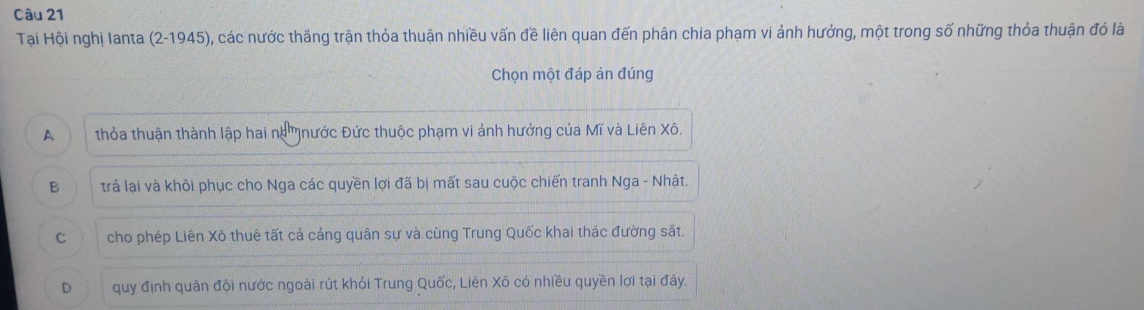 Tại Hội nghị Ianta (2-1945), các nước thắng trận thỏa thuận nhiều vấn đề liên quan đến phân chia phạm vi ảnh hưởng, một trong số những thỏa thuận đó là
Chọn một đáp án đúng
A thỏa thuận thành lập hai na nước Đức thuộc phạm vi ảnh hưởng của Mĩ và Liên Xô.
B trả lại và khôi phục cho Nga các quyền lợi đã bị mất sau cuộc chiến tranh Nga - Nhật.
C cho phép Liên Xô thuê tất cả cảng quân sự và cùng Trung Quốc khai thác đường sắt.
D quy định quân đội nước ngoài rút khỏi Trung Quốc, Liên Xô có nhiều quyền lợi tại đây.