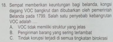 Sempat memberikan keuntungan bagi belanda, kongsi
dagang VOC bangkrut dan dibubarkan oleh pemerintah
Belanda pada 1799. Salah satu penyebab kebangrutan
VOC adalah ....
A. VOC tidak memiliki struktur yang jelas
B. Pengiriman barang yang sering terlambat
C. Tindak korupsi terjadi di semua tingkatan birokrasi