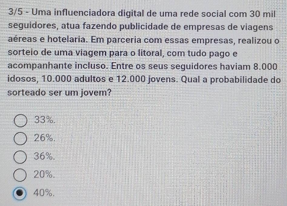 3/5 - Uma influenciadora digital de uma rede social com 30 mil
seguidores, atua fazendo publicidade de empresas de viagens
aéreas e hotelaria. Em parceria com essas empresas, realizou o
sorteio de uma viagem para o litoral, com tudo pago e
acompanhante incluso. Entre os seus seguidores haviam 8.000
idosos, 10.000 adultos e 12.000 jovens. Qual a probabilidade do
sorteado ser um jovem?
33%.
26%.
36%.
20%.
40%.