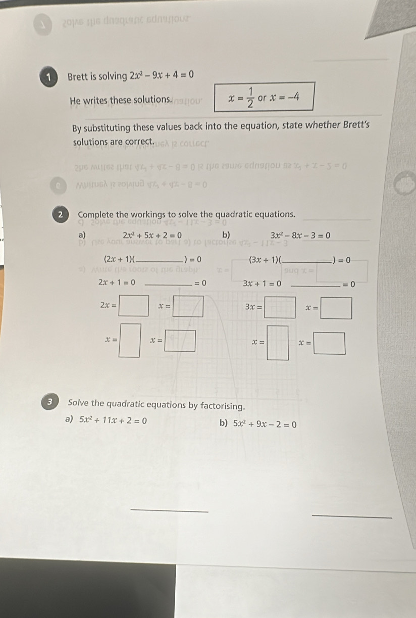 ¿0μs que drsqueçς adaçou 
1 Brett is solving 2x^2-9x+4=0
x= 1/2 
He writes these solutions. or x=-4
By substituting these values back into the equation, state whether Brett’s 
solutions are correct. 
Gdnshou 12 x_0+x-5=0
2 Complete the workings to solve the quadratic equations._ 
a) 2x^2+5x+2=0 b) 3x^2-8x-3=0
(2x+1)( _  )=0 (3x+1)(_ )=0 _ 
_ 2x+1=0
=0 3x+1=0 _
=0
2x=□ x=□ 3x=□ x=□
x=| ^ x=□ x=□ x=□
B Solve the quadratic equations by factorising. 
a) 5x^2+11x+2=0 b) 5x^2+9x-2=0
_ 
_