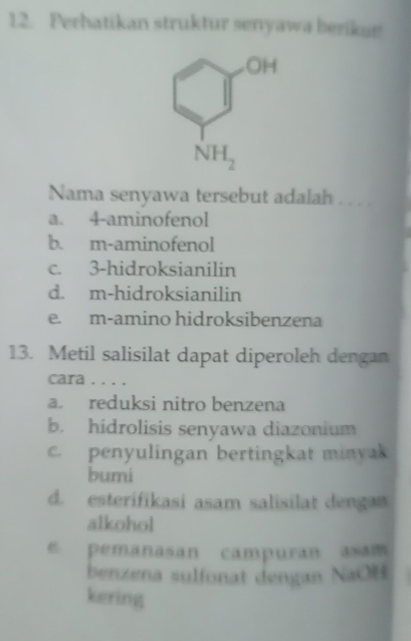 Perhatikan struktur senyawa berikur
Nama senyawa tersebut adalah . . . .
a. 4-aminofenol
b. m-aminofenol
c. 3-hidroksianilin
d. m-hidroksianilin
e. m-amino hidroksibenzena
13. Metil salisilat dapat diperoleh dengan
cara . . . .
a. reduksi nitro benzena
b. hidrolisis senyawa diazonium. penyulingan bertingkat minyak
bumi
d. esterifikasi asam salisilat dengan
alkohol
e pemanasan campuran axam
benzena sulfonat dengan NaOH
kering