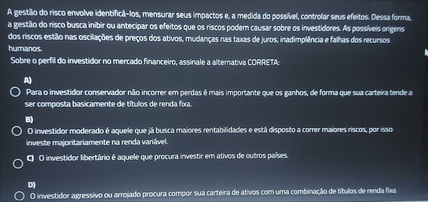 A gestão do risco envolve identificá-los, mensurar seus impactos e, a medida do possível, controlar seus efeitos. Dessa forma,
a gestão do risco busca inibir ou antecipar os efeitos que os riscos podem causar sobre os investídores. As possíveis origens
dos riscos estão nas oscilações de preços dos ativos, mudanças nas taxas de juros, inadimplência e falhas dos recursos
humanos.
Sobre o perfil do investidor no mercado financeiro, assinale a alternativa CORRETA:
A)
Para o investidor conservador não incorrer em perdas é mais importante que os ganhos, de forma que sua carteira tende a
ser composta basicamente de títulos de renda fixa.
B)
O investidor moderado é aquele que já busca maiores rentabilidades e está disposto a correr maiores riscos, por isso
investe majoritariamente na renda variável.
C) O investidor libertário é aquele que procura investir em ativos de outros países.
D)
O investidor agressivo ou arrojado procura compor sua carteira de ativos com uma combinação de títulos de renda fixa