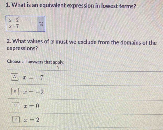 What is an equivalent expression in lowest terms?
 (x-2)/x+7 
2. What values of x must we exclude from the domains of the
expressions?
Choose all answers that apply:
A x=-7
B x=-2
C x=0
D x=2