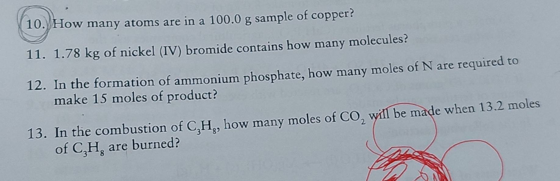 How many atoms are in a 100.0 g sample of copper? 
11. 1.78 kg of nickel (IV) bromide contains how many molecules? 
12. In the formation of ammonium phosphate, how many moles of N are required to 
make 15 moles of product? 
13. In the combustion of C_3H_8 , how many moles of CO_2 will be made when 13.2 moles
of C_3H_8 are burned?