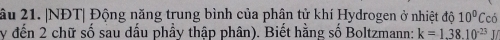âu 21. |NĐT| Động năng trung bình của phân tử khí Hydrogen ở nhiệt độ 10^0Cchat 0
y đến 2 chữ số sau dầu phầy thập phân). Biết hằng số Boltzmann: k=1.38.10^(-23)J