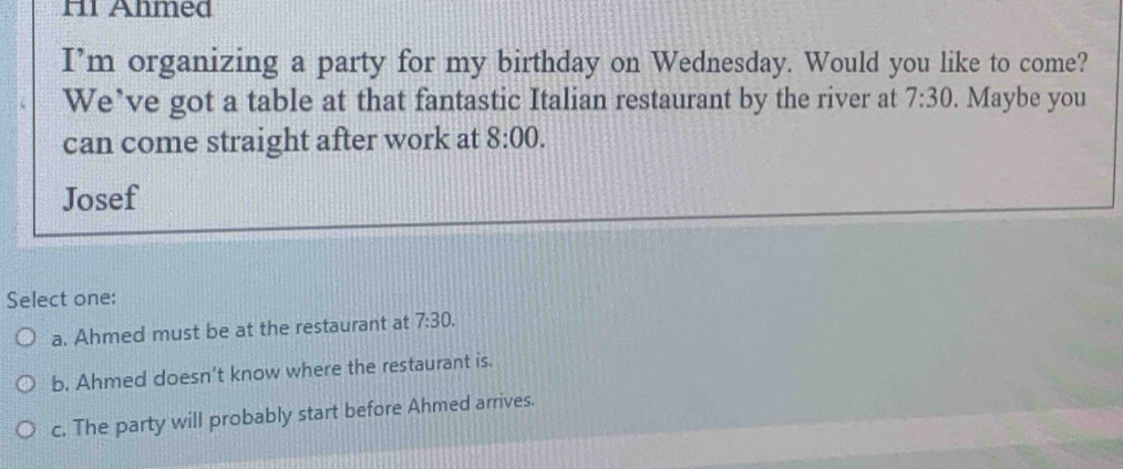 H1 Ahmed
I’m organizing a party for my birthday on Wednesday. Would you like to come?
We’ve got a table at that fantastic Italian restaurant by the river at 7:30 . Maybe you
can come straight after work at 8:00. 
Josef
Select one:
a. Ahmed must be at the restaurant at 7:30.
b. Ahmed doesn't know where the restaurant is.
c. The party will probably start before Ahmed arrives.