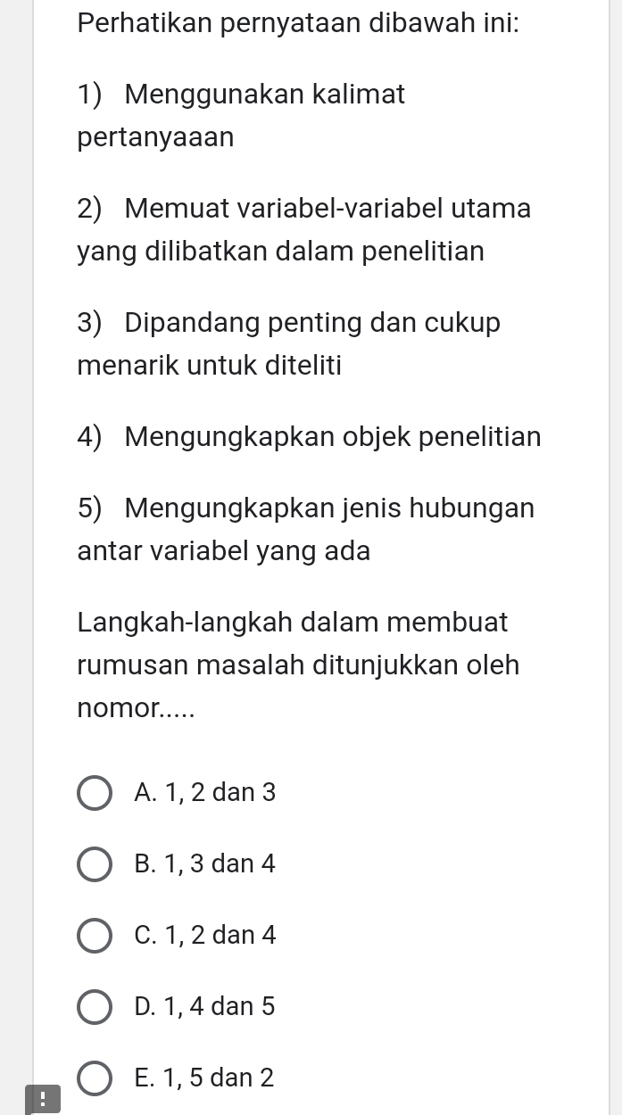 Perhatikan pernyataan dibawah ini:
1) Menggunakan kalimat
pertanyaaan
2) Memuat variabel-variabel utama
yang dilibatkan dalam penelitian
3) Dipandang penting dan cukup
menarik untuk diteliti
4) Mengungkapkan objek penelitian
5) Mengungkapkan jenis hubungan
antar variabel yang ada
Langkah-langkah dalam membuat
rumusan masalah ditunjukkan oleh
nomor.....
A. 1, 2 dan 3
B. 1, 3 dan 4
C. 1, 2 dan 4
D. 1, 4 dan 5
E. 1, 5 dan 2!