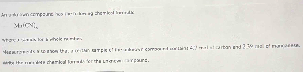 An unknown compound has the following chemical formula:
Mn(CN)_x
where x stands for a whole number. 
Measurements also show that a certain sample of the unknown compound contains 4.7 mol of carbon and 2.39 mol of manganese. 
Write the complete chemical formula for the unknown compound.