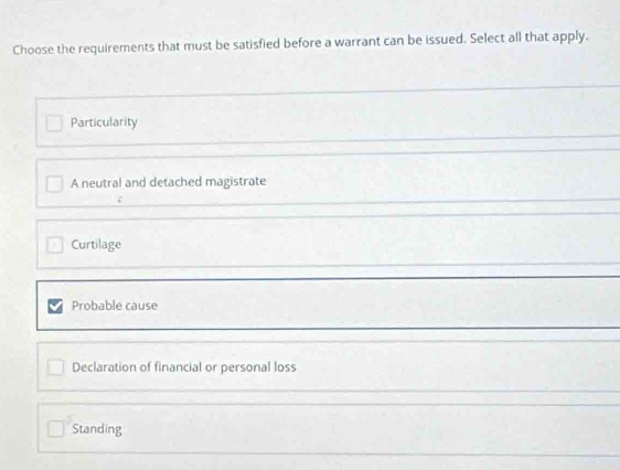 Choose the requirements that must be satisfied before a warrant can be issued. Select all that apply.
Particularity
A neutral and detached magistrate
Curtilage
Probable cause
Declaration of financial or personal loss
Standing