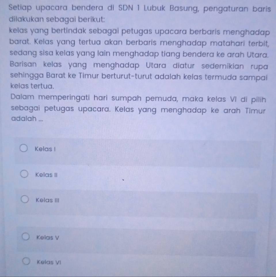 Setiap upacara bendera di SDN 1 Lubuk Basung, pengaturan baris
dilakukan sebagai berikut:
kelas yang bertindak sebagai petugas upacara berbaris menghadap 
barat. Kelas yang tertua akan berbaris menghadap matahari terbit,
sedang sisa kelas yang lain menghadap tiang bendera ke arah Utara.
Barisan kelas yang menghadap Utara diatur sedemikian rupa
sehingga Barat ke Timur berturut-turut adalah kelas termuda sampai
kelas tertua.
Dalam memperingati hari sumpah pemuda, maka kelas VI di pilih
sebagai petugas upacara. Kelas yang menghadap ke arah Timur
adalah ...
Kelas I
Kelas II
Kelas III
Kelas V
Kelas VI