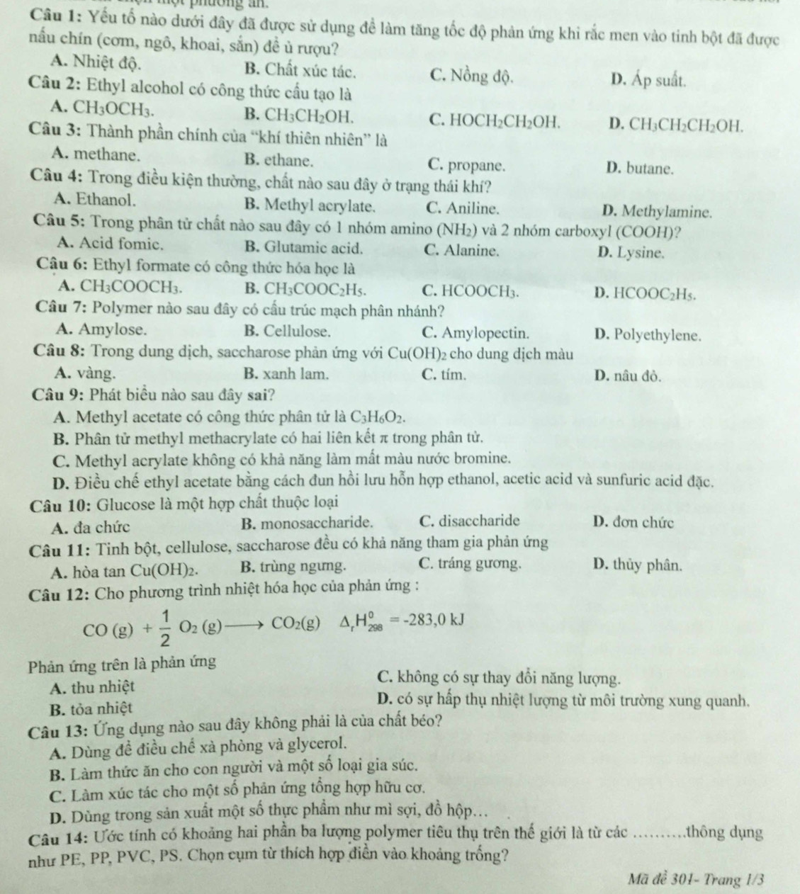 Yếu tố nào dưới đây đã được sử dụng đề làm tăng tốc độ phản ứng khi rắc men vào tinh bột đã được
nấu chín (cơm, ngô, khoai, sắn) đề ủ rượu?
A. Nhiệt độ. B. Chất xúc tác. C. Nồng độ. suất.
D. A_p
Câu 2: Ethyl alcohol có công thức cầu tạo là
A. CH_3OCH_3.
B. CH_3CH_2OH. C. HOCH_2CH_2OH. D. CH_3CH_2CH_2OH.
Câu 3: Thành phần chính của “khí thiên nhiên” là
A. methane. B. ethane. C. propane. D. butane.
Câu 4: Trong điều kiện thường, chất nào sau đây ở trạng thái khí?
A. Ethanol. B. Methyl acrylate. C. Aniline. D. Methylamine.
Câu 5: Trong phân tử chất nào sau đây có 1 nhóm amino (NH₂) và 2 nhóm carboxyl (COOH)?
A. Acid fomic. B. Glutamic acid. C. Alanine. D. Lysine.
Câu 6: Ethyl formate có công thức hóa học là
A. ( CH_3COOCH_3. B. CH_3COOC_2H_5. C. HCOOCH₃. D. HCOOC₂H₅.
Câu 7: Polymer nào sau đây có cầu trúc mạch phân nhánh?
A. Amylose. B. Cellulose. C. Amylopectin. D. Polyethylene.
Câu 8: Trong dung dịch, saccharose phản ứng với Cu(OH) )2 cho dung dịch màu
A. vàng. B. xanh lam. C. tím. D. nâu đỏ.
Câu 9: Phát biểu nào sau đây sai?
A. Methyl acetate có công thức phân tử là C_3H_6O_2.
B. Phân tử methyl methacrylate có hai liên kết π trong phân tử.
C. Methyl acrylate không có khả năng làm mất màu nước bromine.
D. Điều chế ethyl acetate bằng cách đun hồi lưu hỗn hợp ethanol, acetic acid và sunfuric acid đặc.
Câu 10: Glucose là một hợp chất thuộc loại
A. đa chức B. monosaccharide. C. disaccharide D. đơn chức
Câu 11: Tinh bột, cellulose, saccharose đều có khả năng tham gia phản ứng
A. hòa tan Cu(OH)_2. B. trùng ngưng. C. tráng gương. D. thủy phân.
Câu 12: Cho phương trình nhiệt hóa học của phản ứng :
CO(g)+ 1/2 O_2(g)to CO_2(g) △ _rH_(298)°=-283,0kJ
Phản ứng trên là phản ứng
A. thu nhiệt
C. không có sự thay đổi năng lượng.
B. tỏa nhiệt
D. có sự hấp thụ nhiệt lượng từ môi trường xung quanh.
Câu 13: Ứng dụng nào sau đây không phải là của chất béo?
A. Dùng đề điều chế xà phòng và glycerol.
B. Làm thức ăn cho con người và một số loại gia súc.
C. Làm xúc tác cho một số phản ứng tổng hợp hữu cơ.
D. Dùng trong sản xuất một số thực phầm như mì sợi, đồ hộp...
Câu 14: Ước tính có khoảng hai phần ba lượng polymer tiêu thụ trên thế giới là từ các _thông dụng
như PE, PP, PVC, PS. Chọn cụm từ thích hợp diễn vào khoảng trống?
Mã để 301- Trang 1/3