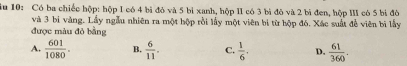 âu 10: Có ba chiếc hộp: hộp I có 4 bi đỏ và 5 bi xanh, hộp II có 3 bi đỏ và 2 bi đen, hộp III có 5 bi đỏ
và 3 bi vàng. Lấy ngẫu nhiên ra một hộp rồi lấy một viên bi từ hộp đó. Xác suất để viên bi lấy
được màu đỏ bằng
A.  601/1080 .  6/11 .  1/6 .  61/360 . 
B.
C.
D.