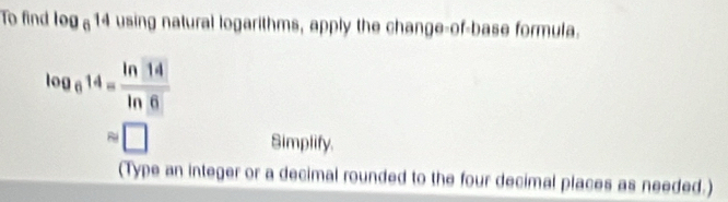 To find log _614 using natural logarithms, apply the change-of-base formula.
log _614= ln 14/ln 6 
approx □
Simplify. 
(Type an integer or a decimal rounded to the four decimal places as needed.)