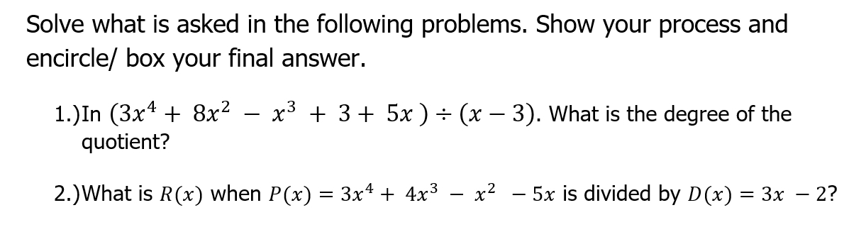 Solve what is asked in the following problems. Show your process and 
encircle/ box your final answer. 
1.)In (3x^4+8x^2-x^3+3+5x)/ (x-3). What is the degree of the 
quotient? 
2.)What is R(x) when P(x)=3x^4+4x^3-x^2-5x is divided by D(x)=3x-2 ?