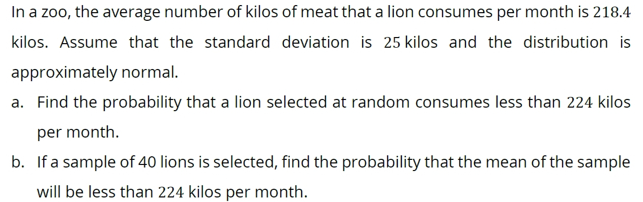 In a zoo, the average number of kilos of meat that a lion consumes per month is 218.4
kilos. Assume that the standard deviation is 25 kilos and the distribution is 
approximately normal. 
a. Find the probability that a lion selected at random consumes less than 224 kilos
per month. 
b. If a sample of 40 lions is selected, find the probability that the mean of the sample 
will be less than 224 kilos per month.