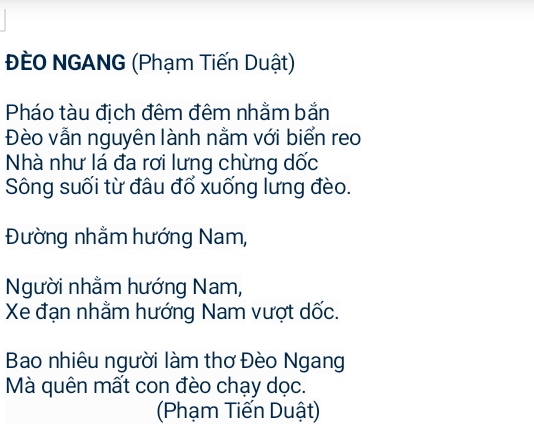 ĐEO NGANG (Phạm Tiến Duật) 
Pháo tàu địch đêm đêm nhằm bắn 
Đèo vẫn nguyên lành nằm với biển reo 
Nhà như lá đa rơi lưng chừng dốc 
Sông suối từ đâu đổ xuống lưng đèo. 
Đường nhằm hướng Nam, 
Người nhằm hướng Nam, 
Xe đạn nhằm hướng Nam vượt dốc. 
Bao nhiêu người làm thơ Đèo Ngang 
Mà quên mất con đèo chạy dọc. 
(Phạm Tiến Duật)