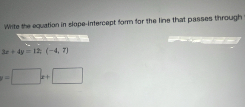 Write the equation in slope-intercept form for the line that passes through
3x+4y=12; (-4,7)
y=□ x+□