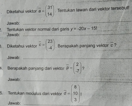 Diketahui vektor overline a=beginpmatrix 31 14endpmatrix. Tentukan Iawan dari vektor tersebut! 
Jawab: 
_ 
_ 
2. Tentukan vektor normal dari garis y=-20x-15!
Jawab: 
3. Diketahui vektor overline c=beginpmatrix 23 -4endpmatrix. Berapakah panjang vektor overline c ?_ 
Jawab:_ 
4. Berapakah panjang dari vektor overline p=beginpmatrix 2 -7endpmatrix ? 
Jawab:_ 
5. Tentukan modulus dari vektor overline d=beginpmatrix 8 10 3endpmatrix t
Jawab:_