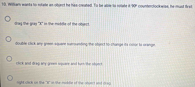 William wants to rotate an object he has created. To be able to rotate it 90° counterclockwise, he must first:
drag the gray "X" in the middle of the object.
double click any green square surrounding the object to change its color to orange.
click and drag any green square and turn the object.
right click on the "X" in the middle of the object and drag.