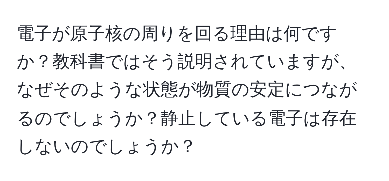 電子が原子核の周りを回る理由は何ですか？教科書ではそう説明されていますが、なぜそのような状態が物質の安定につながるのでしょうか？静止している電子は存在しないのでしょうか？