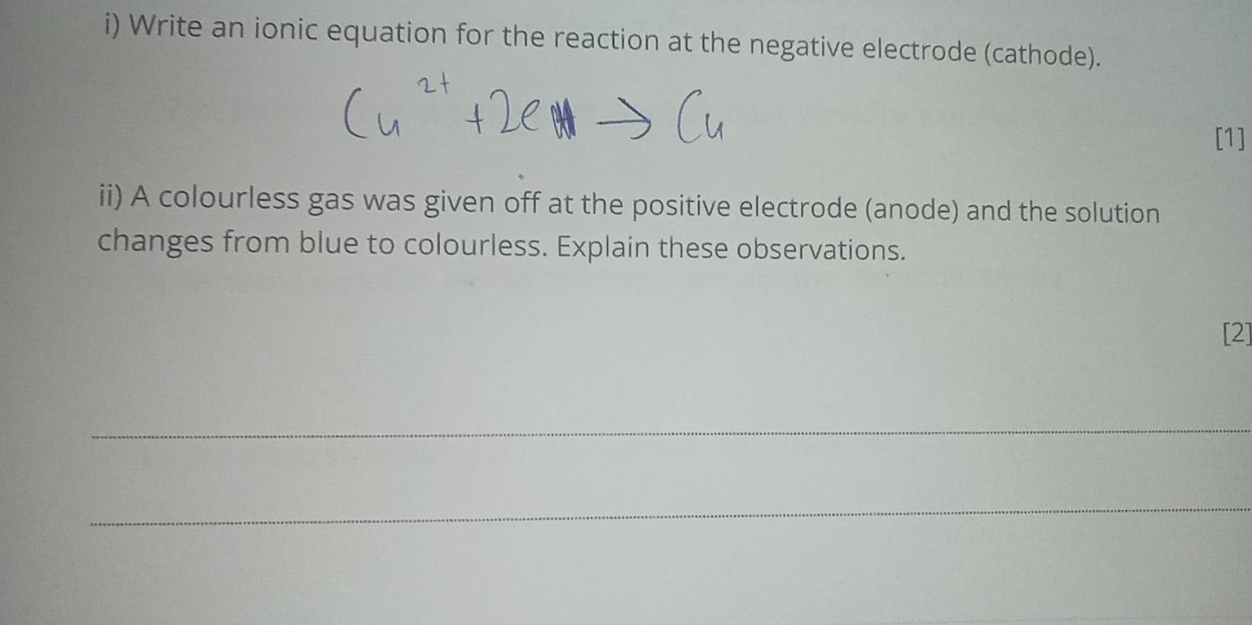 Write an ionic equation for the reaction at the negative electrode (cathode). 
[1] 
ii) A colourless gas was given off at the positive electrode (anode) and the solution 
changes from blue to colourless. Explain these observations. 
[2] 
_ 
_