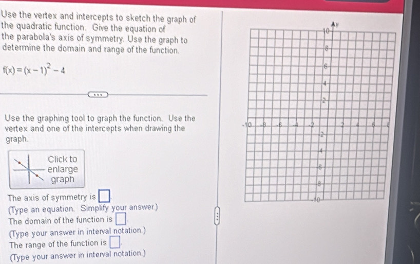 Use the vertex and intercepts to sketch the graph of 
the quadratic function. Give the equation of 
the parabola's axis of symmetry. Use the graph to 
determine the domain and range of the function.
f(x)=(x-1)^2-4
Use the graphing tool to graph the function. Use the 
vertex and one of the intercepts when drawing the 
graph. 
Click to 
enlarge 
graph 
The axis of symmetry is □ 
(Type an equation. Simplify your answer) 
The domain of the function is □ : 
(Type your answer in interval notation.) 
The range of the function is □. 
(Type your answer in interval notation.)