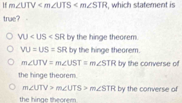 If m∠ UTV , which statement is
true?
VU by the hinge theorem.
VU=US=SR by the hinge theorem.
m∠ UTV=m∠ UST=m∠ STR by the converse of
the hinge theorem.
m∠ UTV>m∠ UTS>m∠ STR by the converse of
the hinge theorem.