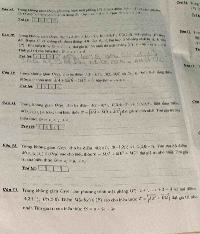 Gầu 9d. Trong
0au 45, Trong không gian Oeyz, phương trình mặt phầng (P) đi qua điểm A(2,-1,1) và cách gốc toa
(P): 2
độ O một khoảng lớn nhất có dạng 2x+by+cs+d=0 Tính 6=b+6+d
Trá l
Trá tời 2
_
_
Cau 5, Tron
Câu 12, Trong không gian Ozys, cho ba điểm A(1;0;-2),B(-3;2;4),C(0,2;3) Mặt phầng (P) thay
đối đi qua C. và không cắt đoạn thắng AB. Gọi d_1,d_2 lần lượi là khoàng cách từ A. B đếa
n(
(P).  Khi biểu thức ∈fty =d,+d, đạt giá trí lớn nhất thì mặt phẳng (P)+c+by+cz+d=6
Tính giả trị của biểu thức C!= b+c+d
Trá lời   9
_
_
_
Gau 96.   
Câu 10, Trong không gian Ozys, cho ba điểm A(1;-1;3),B(2;-3;5) vi C(-1;-2;6). Biết rằng điểm
M(a,b,c) thòa mǎn vector MA+2vector MB-2vector MC=vector 0 , hãy tìm a=b+c
Trá lời I A M
Câu L. Trong không gian Oxys, cho ba điểm A(2;-3;7),B(0;4;-3) vh C(4;2;3) Biết rằng điểm Câu
M(x_y,y_z_z)∈ (Oxy) thì biểu thức ell =|vector MA+vector MB+vector MC| đạt giá trì nhỏ nhất. Tìm giá trị của
biểu thức varnothing =x_o+y_o+z_c
Trá lời A 5 A 
Câu 12, Trong không gian Oxyz, cho ba điểm A(1;1;1),B(-1;2;1) và C(2,6,-5). Tìm tọa độ điểm
M(x_o;y_o(z_o)∈ (Oxy) sao cho biểu thức ell =MA^2+MB^2+MC^2 đạt giá trị nhỏ nhất. Tìm giá
trị của biểu thức varPhi =x_0+y_0+z_0,
Trá lời:
Câu 53, Trong không gian Oryz, cho phương trình mặt phẳng (P): x+y+z+3=0 và hai điểm
A(3;1;1),B(7:3;9) Điểm M(a;b;c)∈ (P) sao cho biểu thức ell =|vector AM+vector BM| đạt giá trị nhà
nhất. Tìm giá trị của biểu thức % =a+2b+3c.