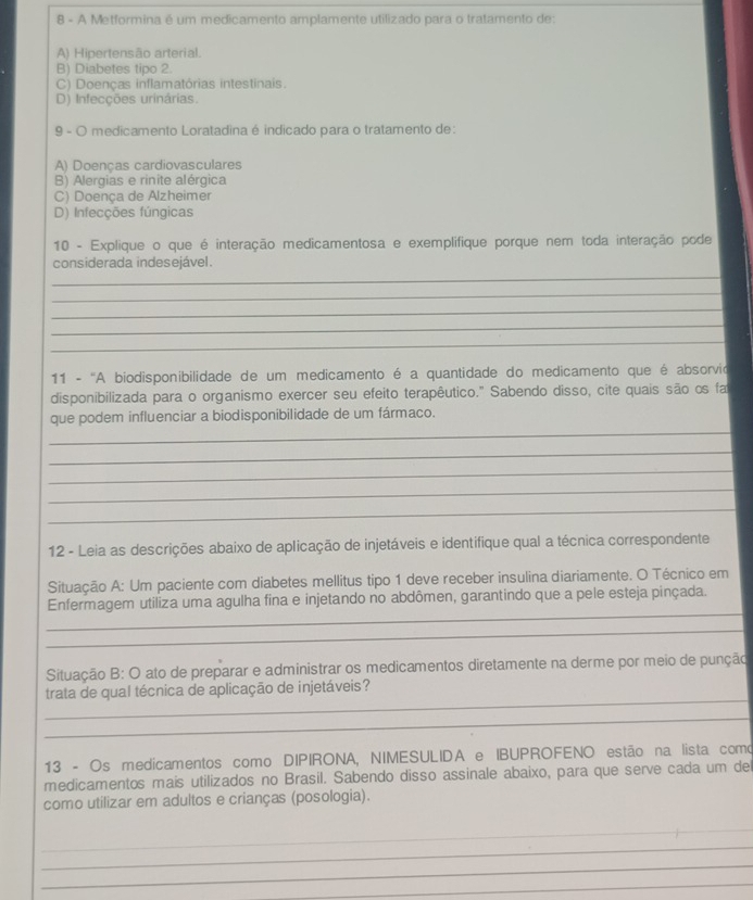 A Metformina é um medicamento amplamente utilizado para o tratamento de:
A) Hipertensão arterial.
B) Diabetes tipo 2.
C) Doenças inflamatórias intestinais.
D) Infecções urinárias.
9 - O medicamento Loratadina é indicado para o tratamento de:
A) Doenças cardiovasculares
B) Alergias e rinite alérgica
C) Doença de Alzheimer
D) Infecções fúngicas
10 - Explique o que é interação medicamentosa e exemplifique porque nem toda interação pode
_
considerada indesejável.
_
_
_
_
11 - 'A biodisponibilidade de um medicamento é a quantidade do medicamento que é absorvio
disponibilizada para o organismo exercer seu efeito terapêutico." Sabendo disso, cite quais são os fa
_
que podem influenciar a biodisponibilidade de um fármaco.
_
_
_
_
12 - Leia as descrições abaixo de aplicação de injetáveis e identifique qual a técnica correspondente
Situação A: Um paciente com diabetes mellitus tipo 1 deve receber insulina diariamente. O Técnico em
_
Enfermagem utiliza uma agulha fina e injetando no abdômen, garantindo que a pele esteja pinçada.
_
Situação B: O ato de preparar e administrar os medicamentos diretamente na derme por meio de punção
_
trata de qual técnica de aplicação de injetáveis?
_
13 - Os medicamentos como DIPIRONA, NIMESULIDA e IBUPROFENO estão na lista como
medicamentos mais utilizados no Brasil. Sabendo disso assinale abaixo, para que serve cada um de
como utilizar em adultos e crianças (posologia).
_
_
_
_