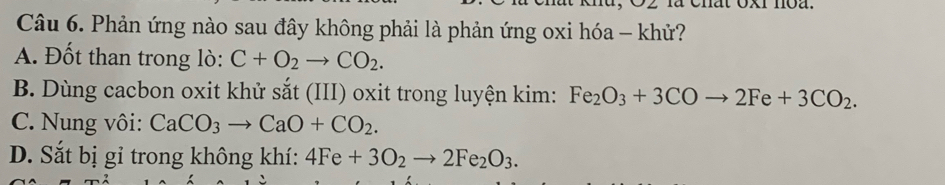 Phản ứng nào sau đây không phải là phản ứng oxi hóa - khử?
A. Đốt than trong lò: C+O_2to CO_2.
B. Dùng cacbon oxit khử sắt (III) oxit trong luyện kim: Fe_2O_3+3COto 2Fe+3CO_2.
C. Nung vôi: CaCO_3to CaO+CO_2.
D. Sắt bị gỉ trong không khí: 4Fe+3O_2to 2Fe_2O_3.