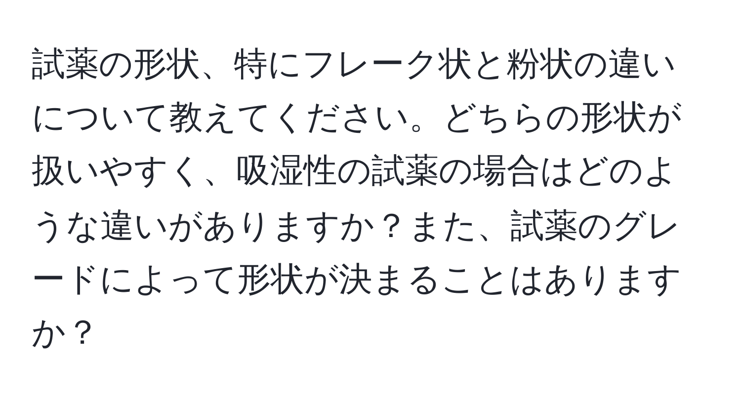 試薬の形状、特にフレーク状と粉状の違いについて教えてください。どちらの形状が扱いやすく、吸湿性の試薬の場合はどのような違いがありますか？また、試薬のグレードによって形状が決まることはありますか？