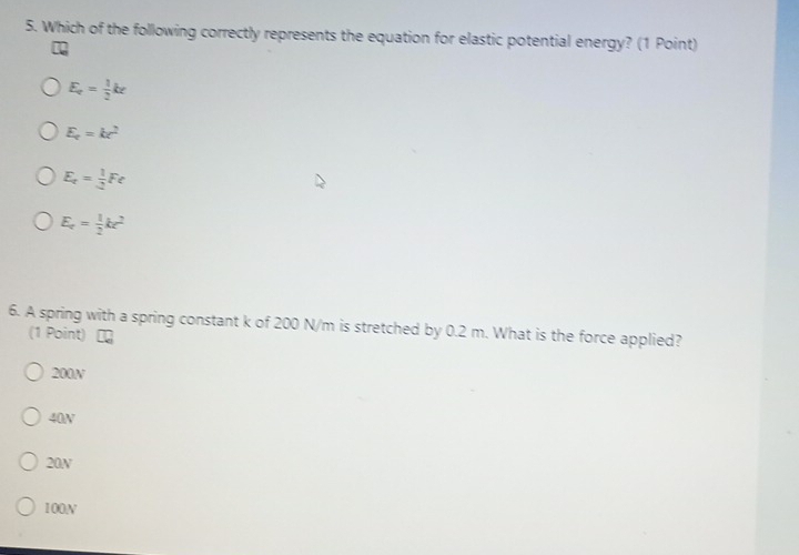 Which of the following correctly represents the equation for elastic potential energy? (1 Point)
E_c= 1/2 kx
E_c=kc^2
E_t= 1/2 Fe
E_c= 1/2 kc^2
6. A spring with a spring constant k of 200 N/m is stretched by 0.2 m. What is the force applied?
(1 Point)
200N
40N
20N
100N