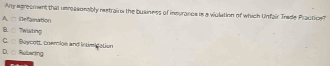 Any agreement that unreasonably restrains the business of insurance is a violation of which Unfair Trade Practice?
A Defamation
B. Twisting
C. Boycott, coercion and intimidation
D. Rebating