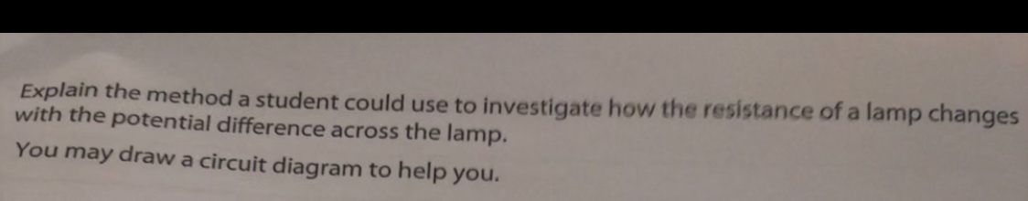 Explain the method a student could use to investigate how the resistance of a lamp changes 
with the potential difference across the lamp. 
You may draw a circuit diagram to help you.