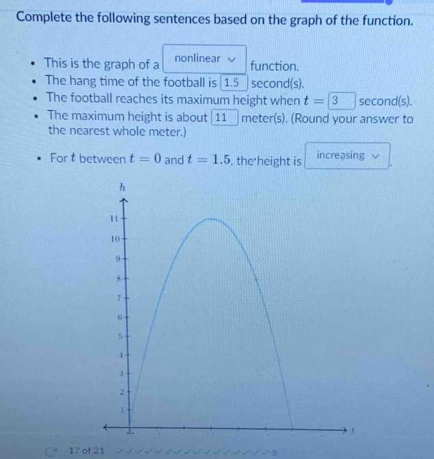 Complete the following sentences based on the graph of the function. 
This is the graph of a nonlinear function. 
The hang time of the football is 1.5 second(s). 
The football reaches its maximum height when t=□ 3 second(s). 
The maximum height is about 11 meter(s). (Round your answer to 
the nearest whole meter.) 
For t between t=0 and t=1.5 , the height is increasing 
17 of 21