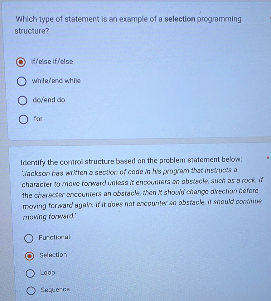 Which type of statement is an example of a selection programming
structure?
if/else if/else
while/end while
do/end do
for
Identify the control structure based on the problem statement below: *
‘Jackson has written a section of code in his program that instructs a
character to move forward unless it encounters an obstacle, such as a rock. If
the character encounters an obstacle, then it should change direction before
moving forward again. If it does not encounter an obstacle, it should continue
moving forward.'
Functional
Selection
Loop
Sequence