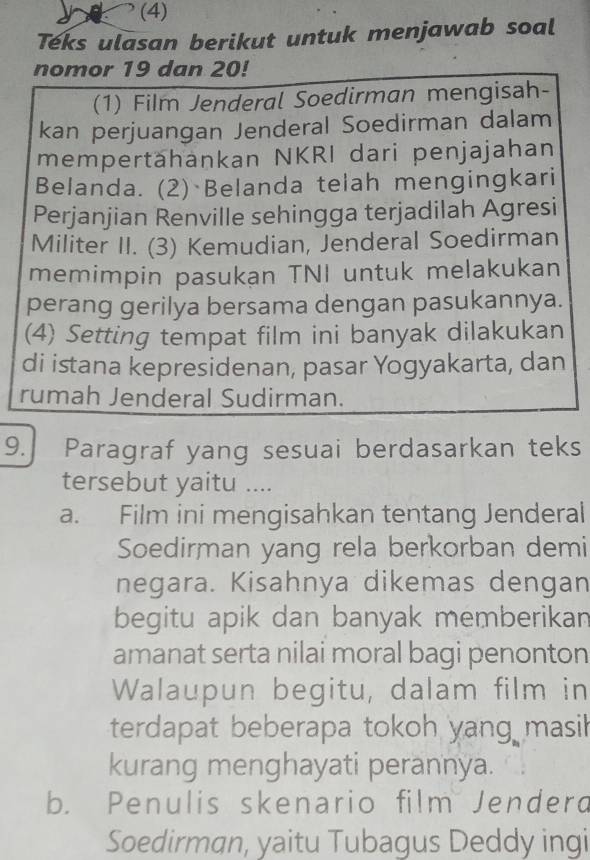 (4)
Teks ulasan berikut untuk menjawab soal
nomor 19 dan 20!
(1) Film Jenderal Soedirman mengisah-
kan perjuangan Jenderal Soedirman dalam
mempertähankan NKRI dari penjajahan
Belanda. (2) Belanda telah mengingkari
Perjanjian Renville sehingga terjadilah Agresi
Militer II. (3) Kemudian, Jenderal Soedirman
memimpin pasukan TNI untuk melakukan
perang gerilya bersama dengan pasukannya.
(4) Setting tempat film ini banyak dilakukan
di istana kepresidenan, pasar Yogyakarta, dan
rumah Jenderal Sudirman.
9. Paragraf yang sesuai berdasarkan teks
tersebut yaitu ....
a. Film ini mengisahkan tentang Jenderal
Soedirman yang rela berkorban demi
negara. Kisahnya dikemas dengan
begitu apik dan banyak memberikan
amanat serta nilai moral bagi penonton
Walaupun begitu, dalam film in
terdapat beberapa tokoh yang masil
kurang menghayati perannya.
b. Penulis skenario film Jenderd
Soedirman, yaitu Tubagus Deddy ingi